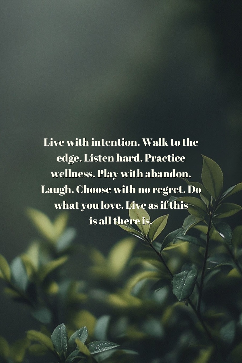 Live with intention. Walk to the edge. Listen hard. Practice wellness. Play with abandon. Laugh. Choose with no regret. Do what you love. Live as if this is all there is.