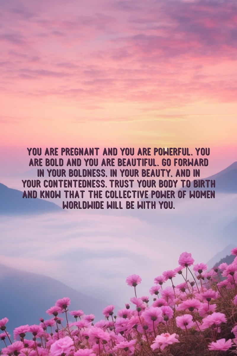 You are pregnant and you are powerful. You are bold and you are beautiful. Go forward in your boldness, in your beauty, and in your contentedness. Trust your body to birth and know that the collective power of women worldwide will be with you.