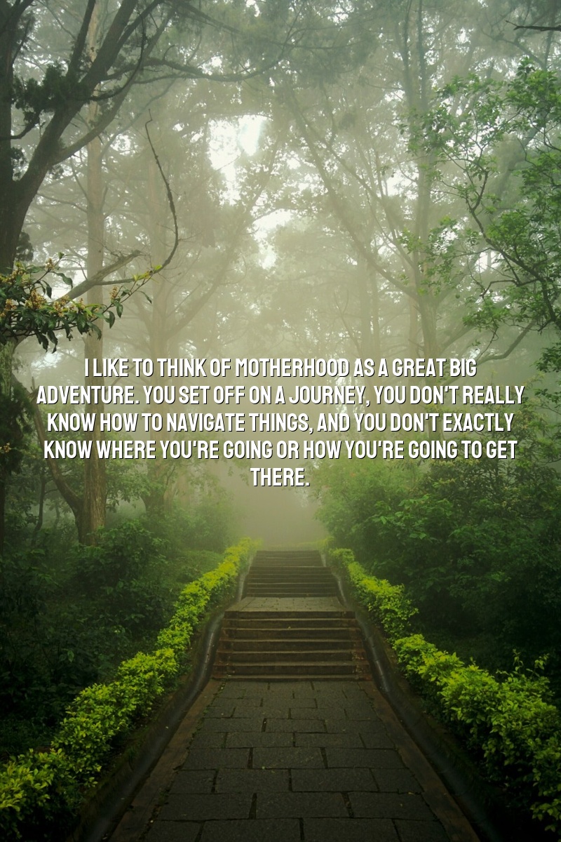 I like to think of motherhood as a great big adventure. You set off on a journey, you don't really know how to navigate things, and you don't exactly know where you're going or how you're going to get there.