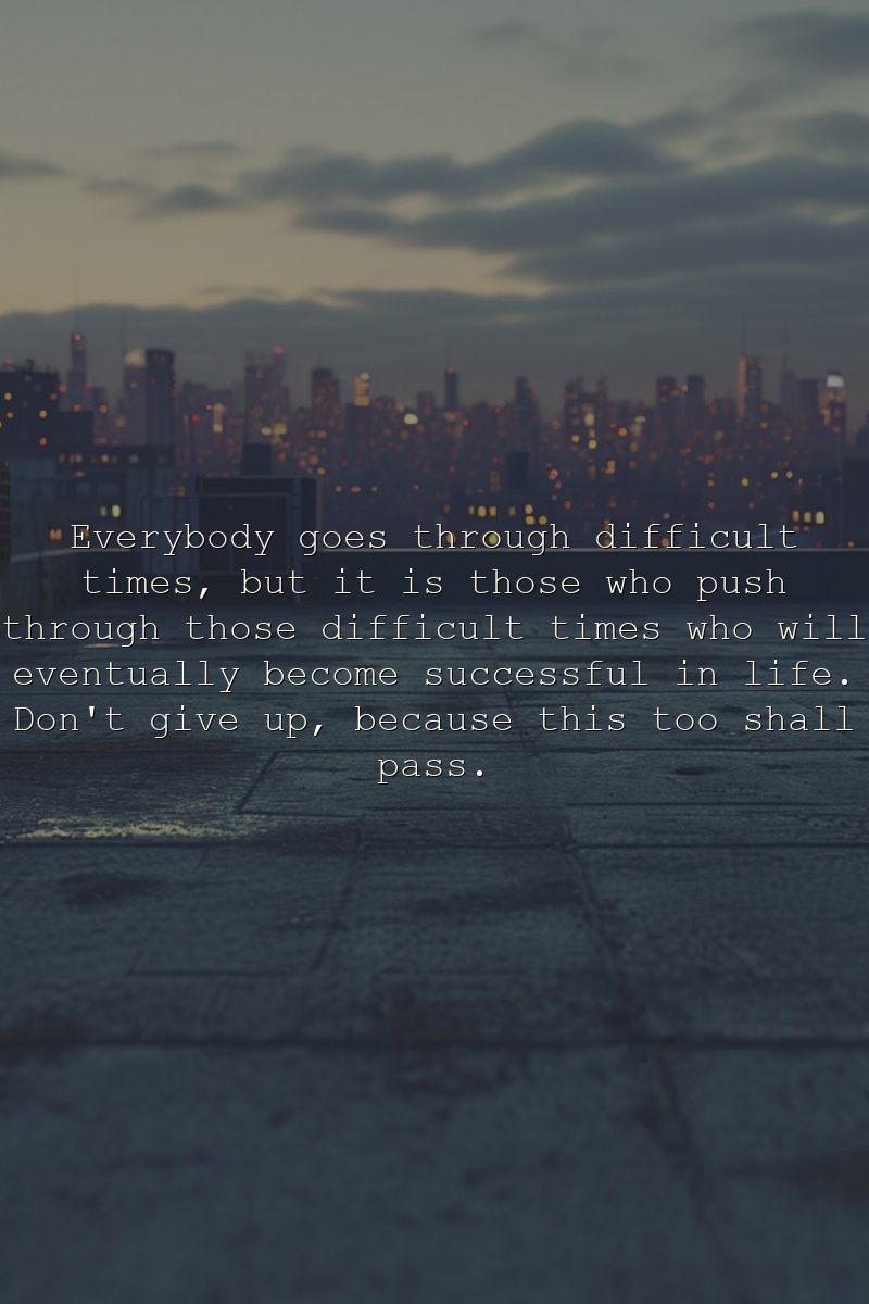 Everybody goes through difficult times, but it is those who push through those difficult times who will eventually become successful in life. Don't give up, because this too shall pass.