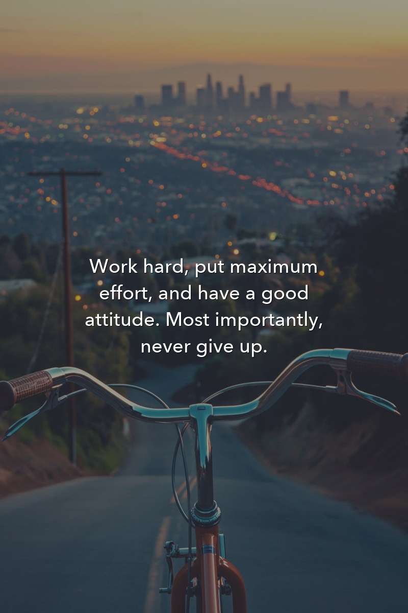 Work hard, put maximum effort, and have a good attitude. Most importantly, never give up.