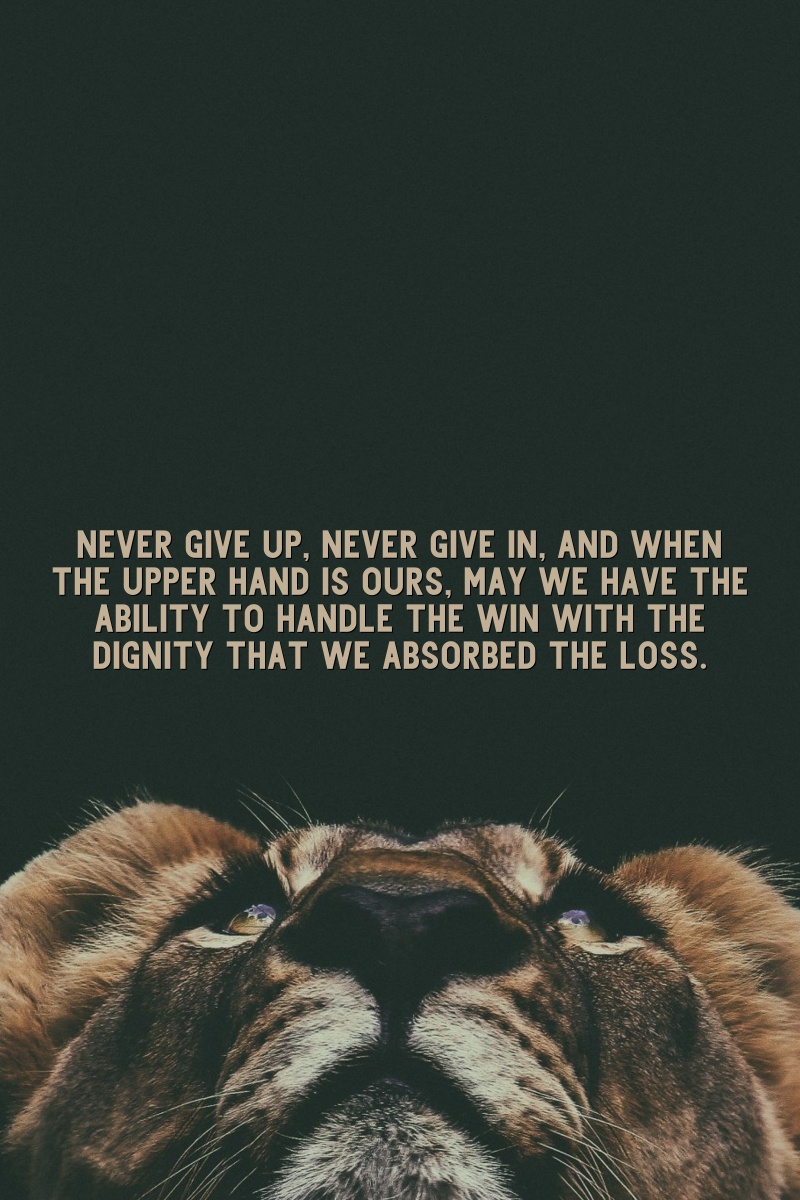 Never give up, never give in, and when the upper hand is ours, may we have the ability to handle the win with the dignity that we absorbed the loss.
