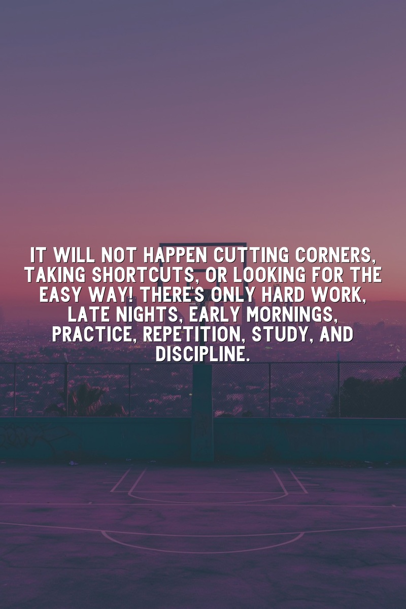 It will not happen cutting corners, taking shortcuts, or looking for the easy way! There's only hard work, late nights, early mornings, practice, repetition, study, and discipline.