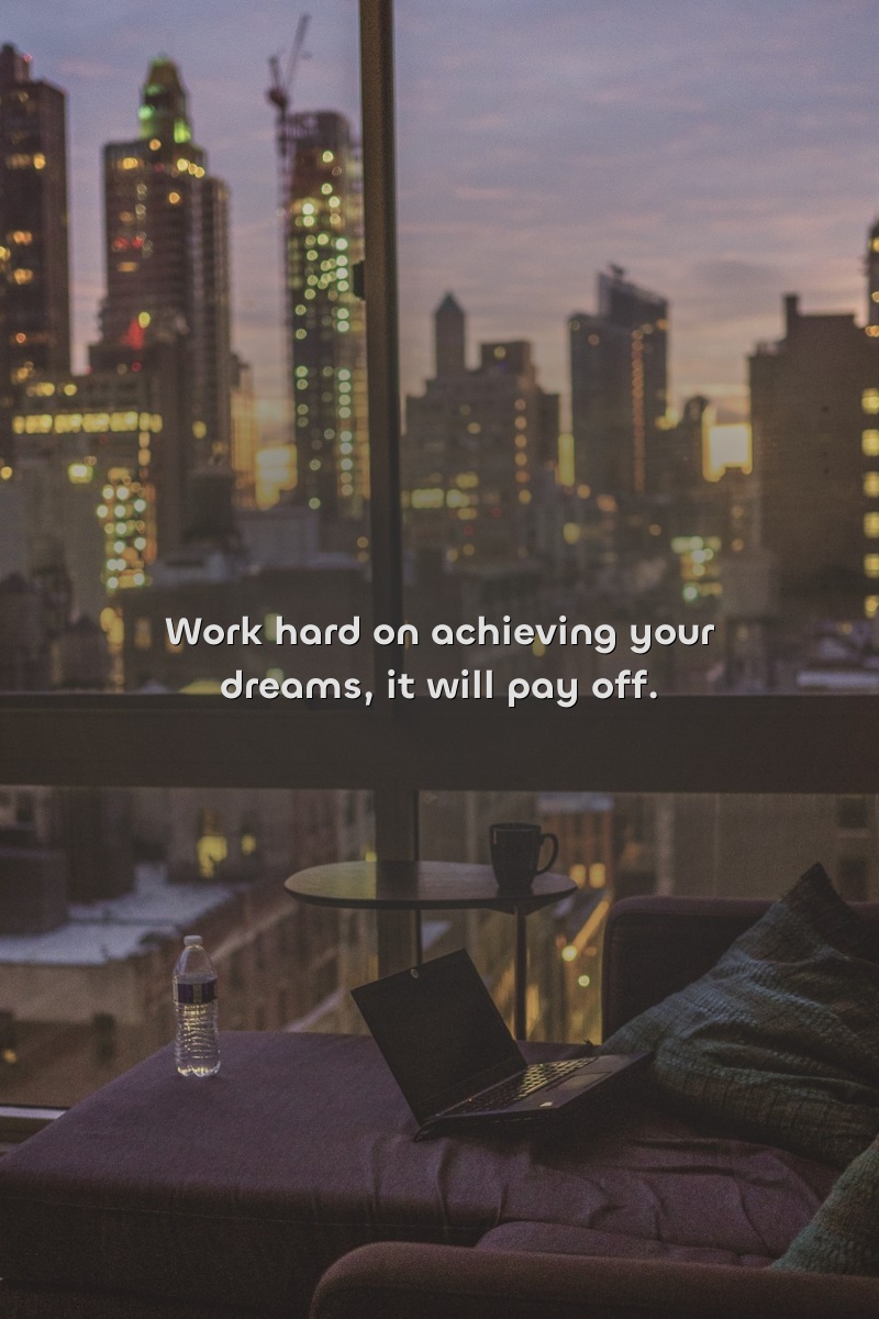Work hard on achieving your dreams, it will pay off.
