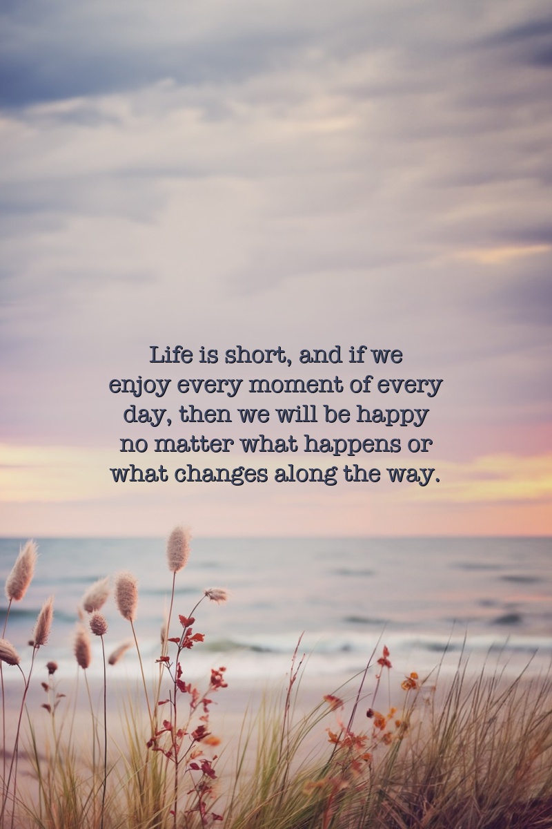 Life is short, and if we enjoy every moment of every day, then we will be happy no matter what happens or what changes along the way.