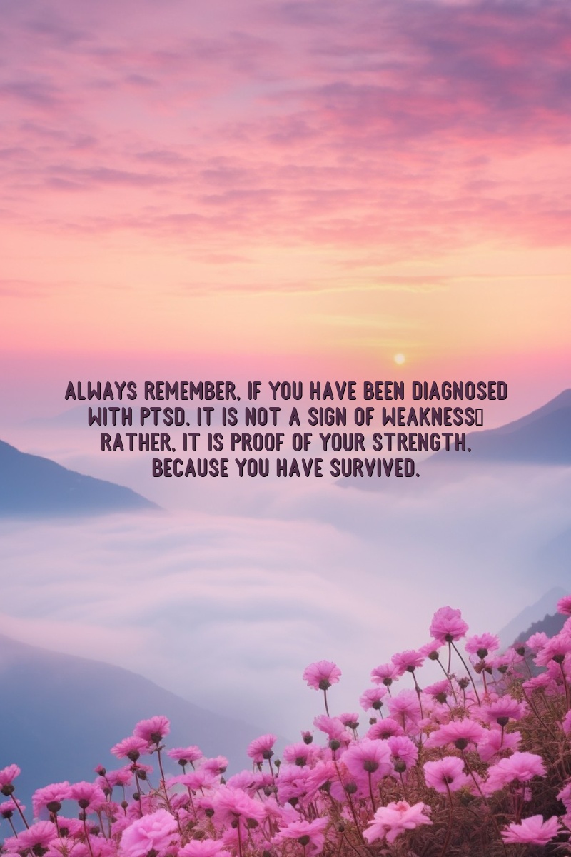 Always remember, if you have been diagnosed with PTSD, it is not a sign of weakness; rather, it is proof of your strength, because you have survived.