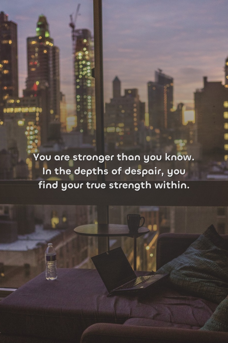 You are stronger than you know. In the depths of despair, you find your true strength within.