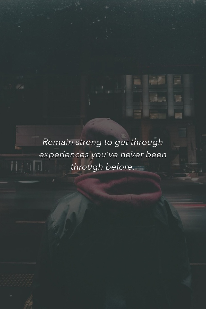 Remain strong to get through experiences you've never been through before.