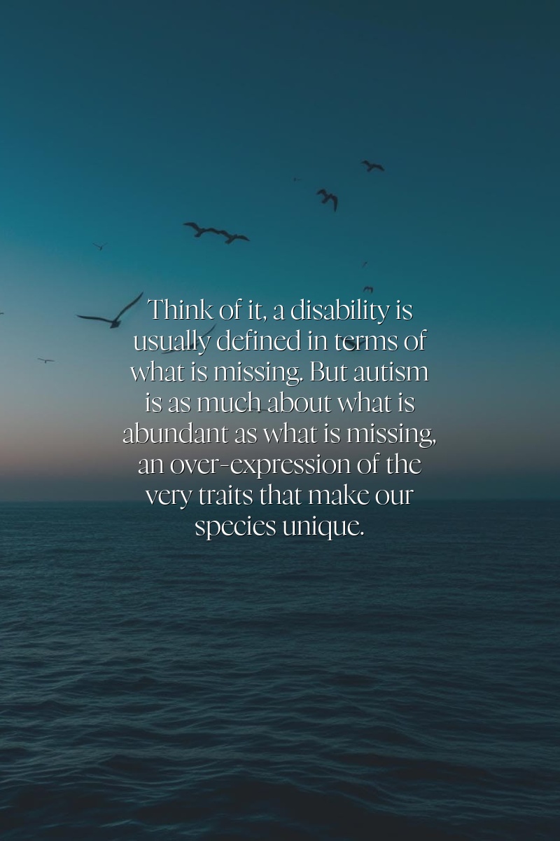 Think of it: a disability is usually defined in terms of what is missing. But autism is as much about what is abundant as what is missing, an over-expression of the very traits that make our species unique.