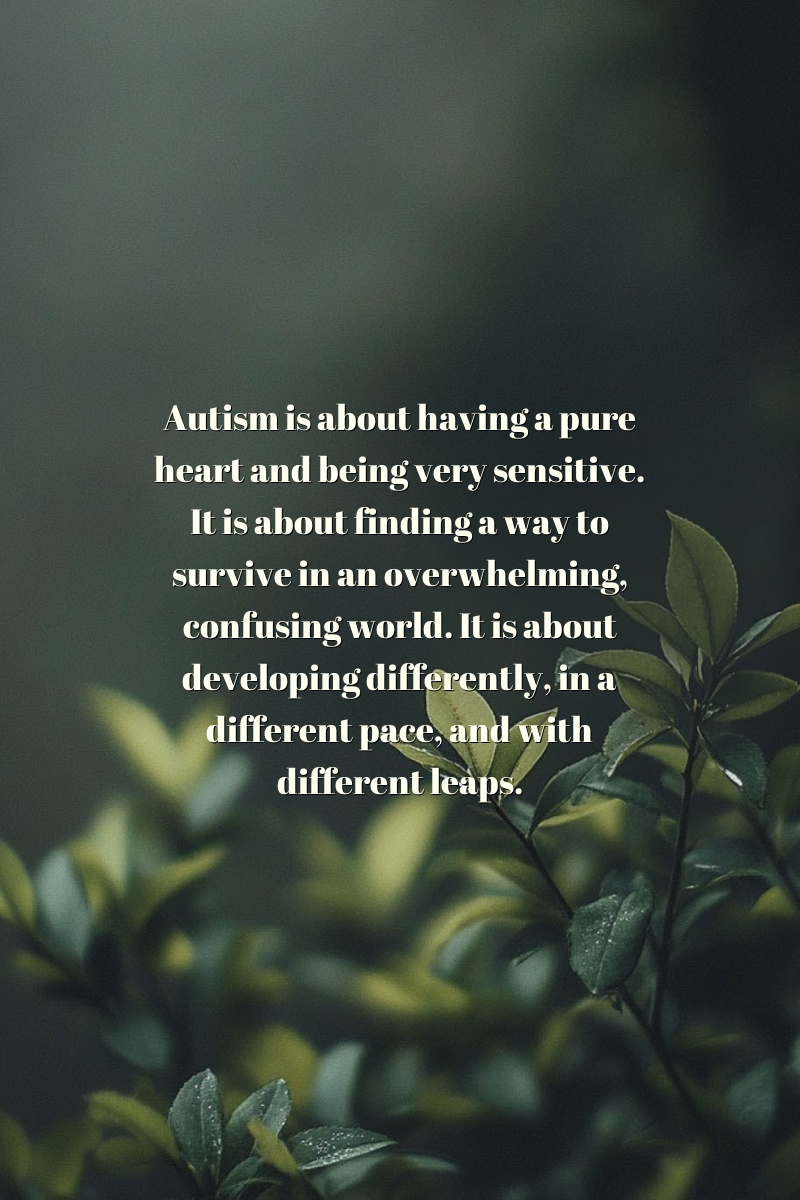 Autism is about having a pure heart and being very sensitive. It is about finding a way to survive in an overwhelming, confusing world. It is about developing differently, in a different pace, and with different leaps.