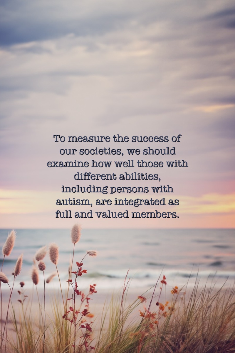 To measure the success of our societies, we should examine how well those with different abilities, including persons with autism, are integrated as full and valued members.