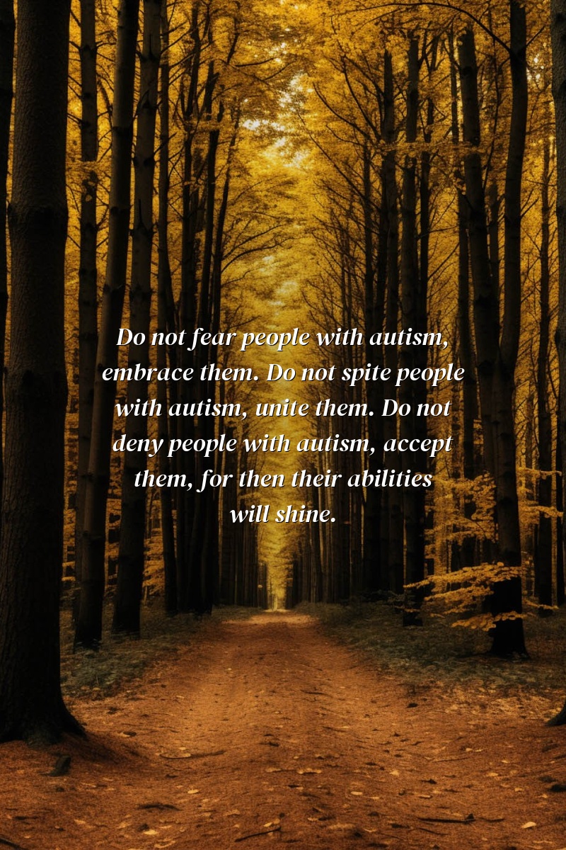 Do not fear people with autism, embrace them. Do not spite people with autism, unite them. Do not deny people with autism, accept them, for then their abilities will shine.