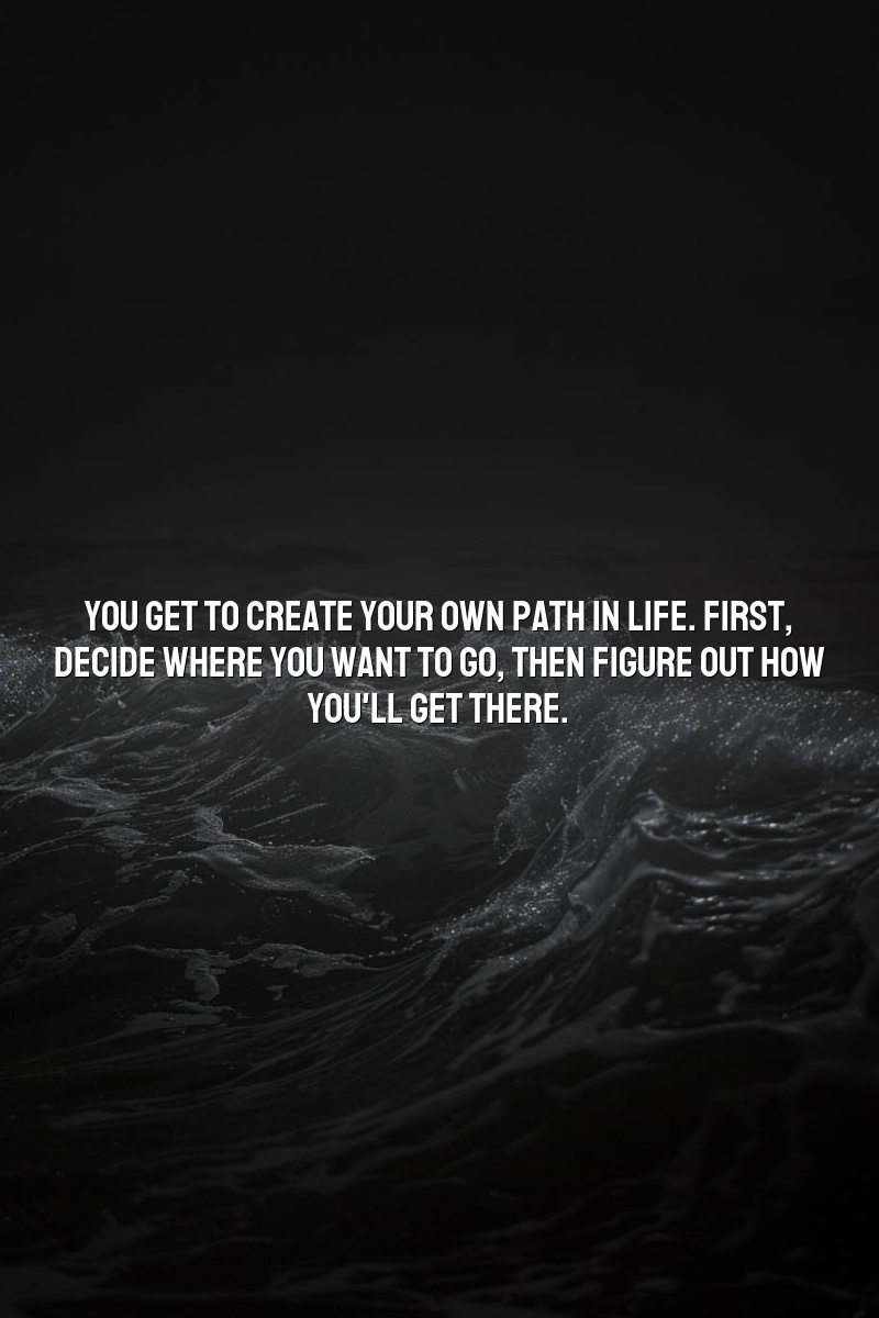 You get to create your own path in life. First, decide where you want to go, then figure out how you'll get there.