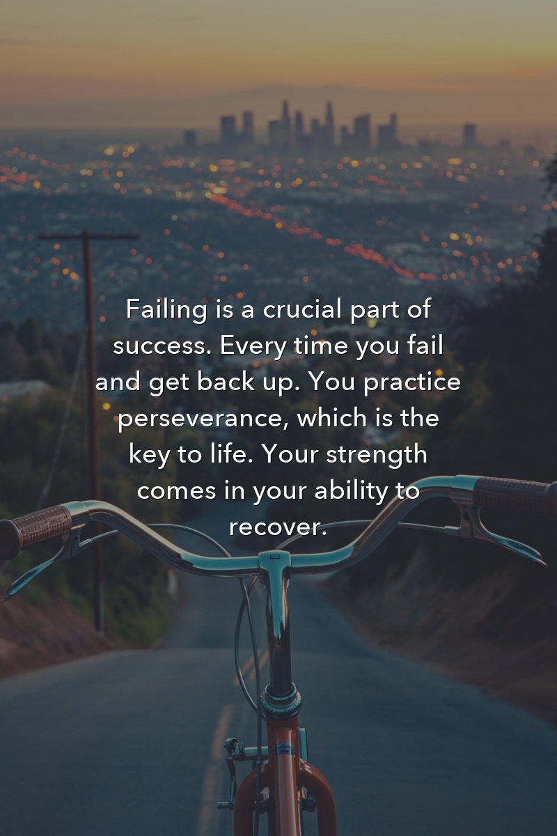 Failing is a crucial part of success. Every time you fail and get back up. You practice perseverance, which is the key to life. Your strength comes in your ability to recover.