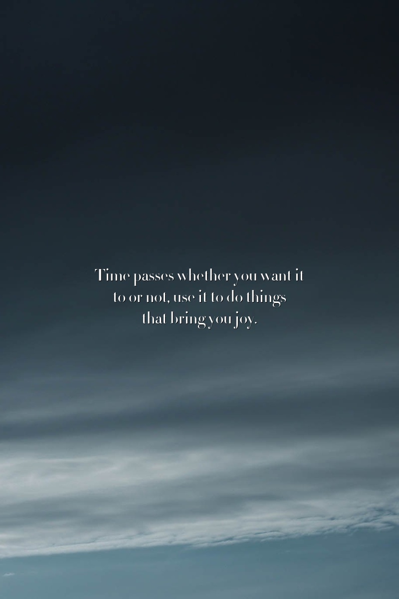 Time passes whether you want it to or not, use it to do things that bring you joy.