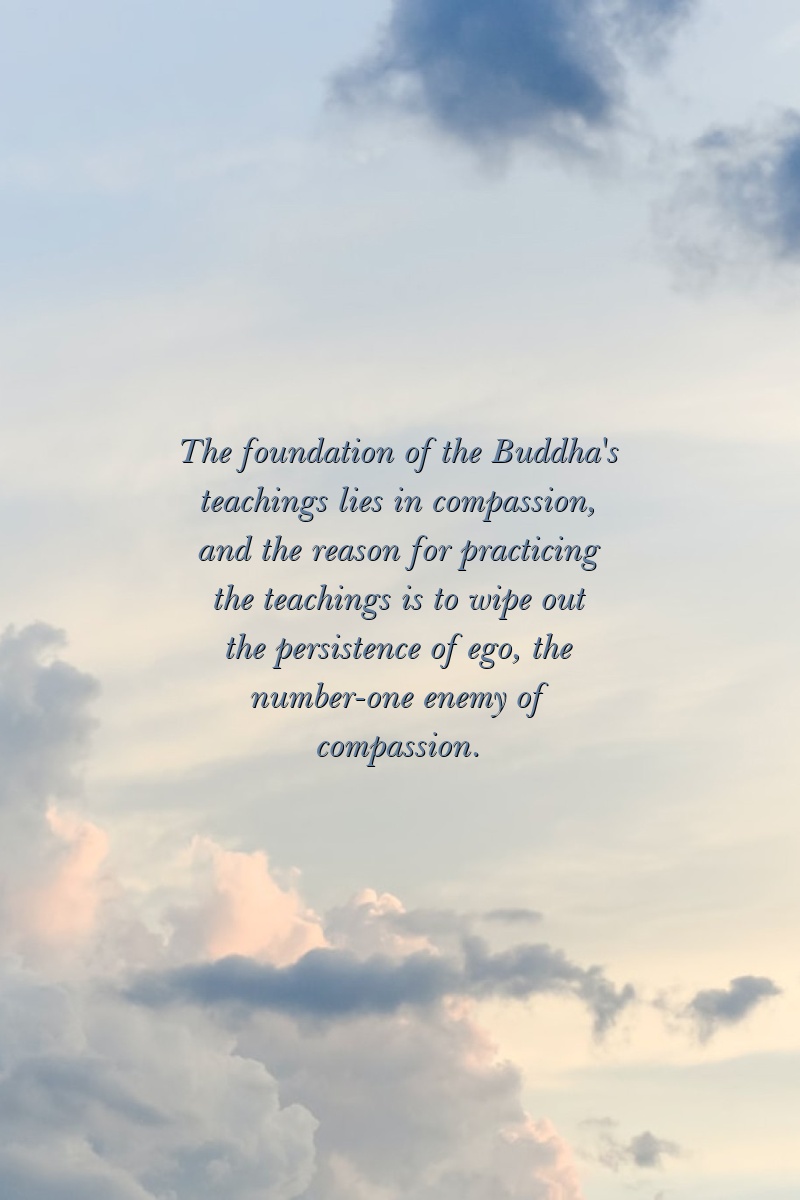 The foundation of the Buddha's teachings lies in compassion, and the reason for practicing the teachings is to wipe out the persistence of ego, the number-one enemy of compassion.