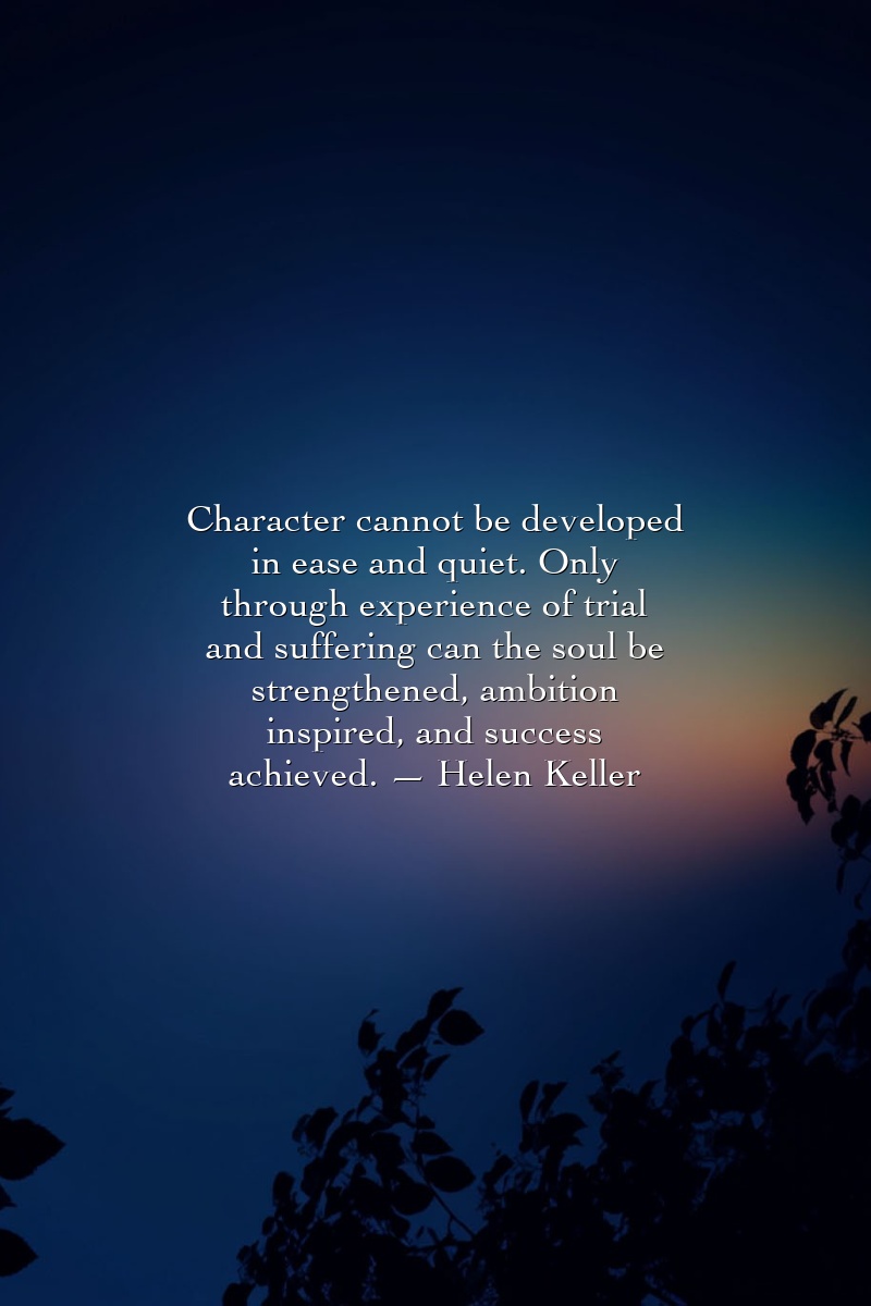Character cannot be developed in ease and quiet. Only through experience of trial and suffering can the soul be strengthened, ambition inspired, and success achieved. — Helen Keller
