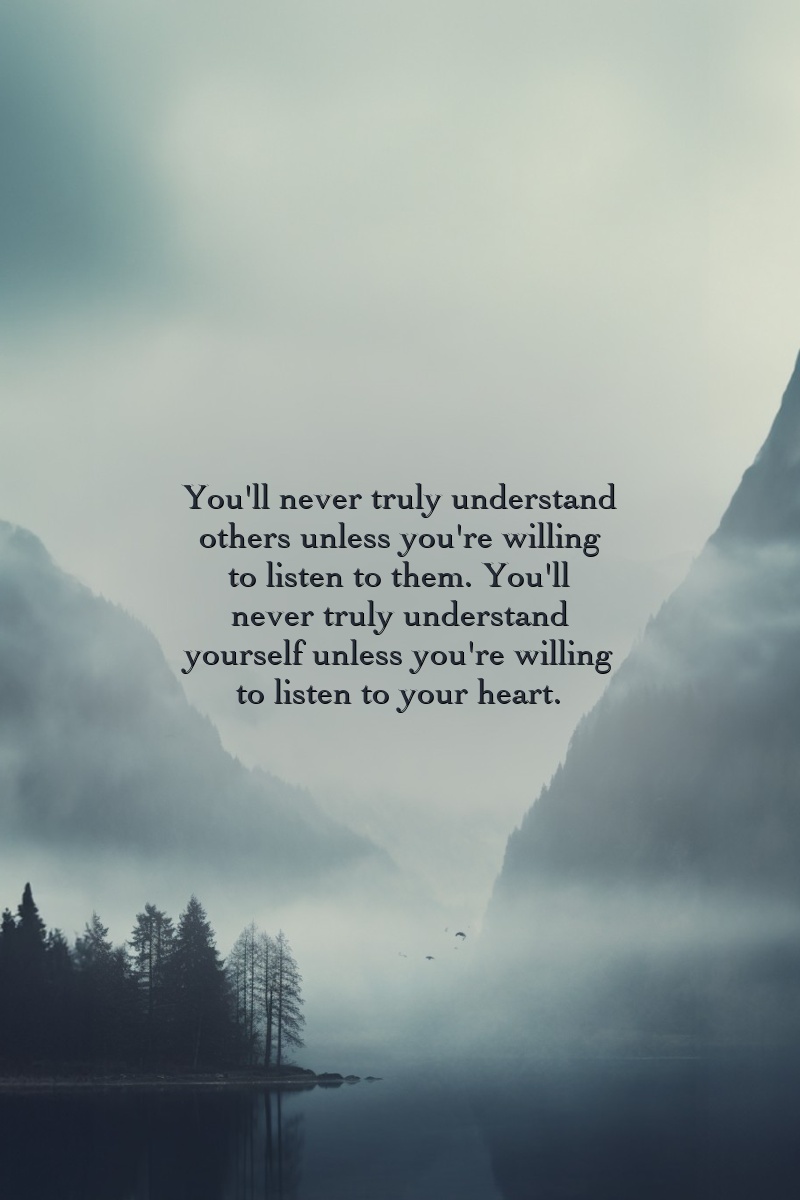 You'll never truly understand others unless you're willing to listen to them. You'll never truly understand yourself unless you're willing to listen to your heart.