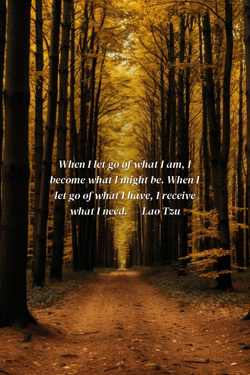 When I let go of what I am, I become what I might be. When I let go of what I have, I receive what I need. — Lao Tzu