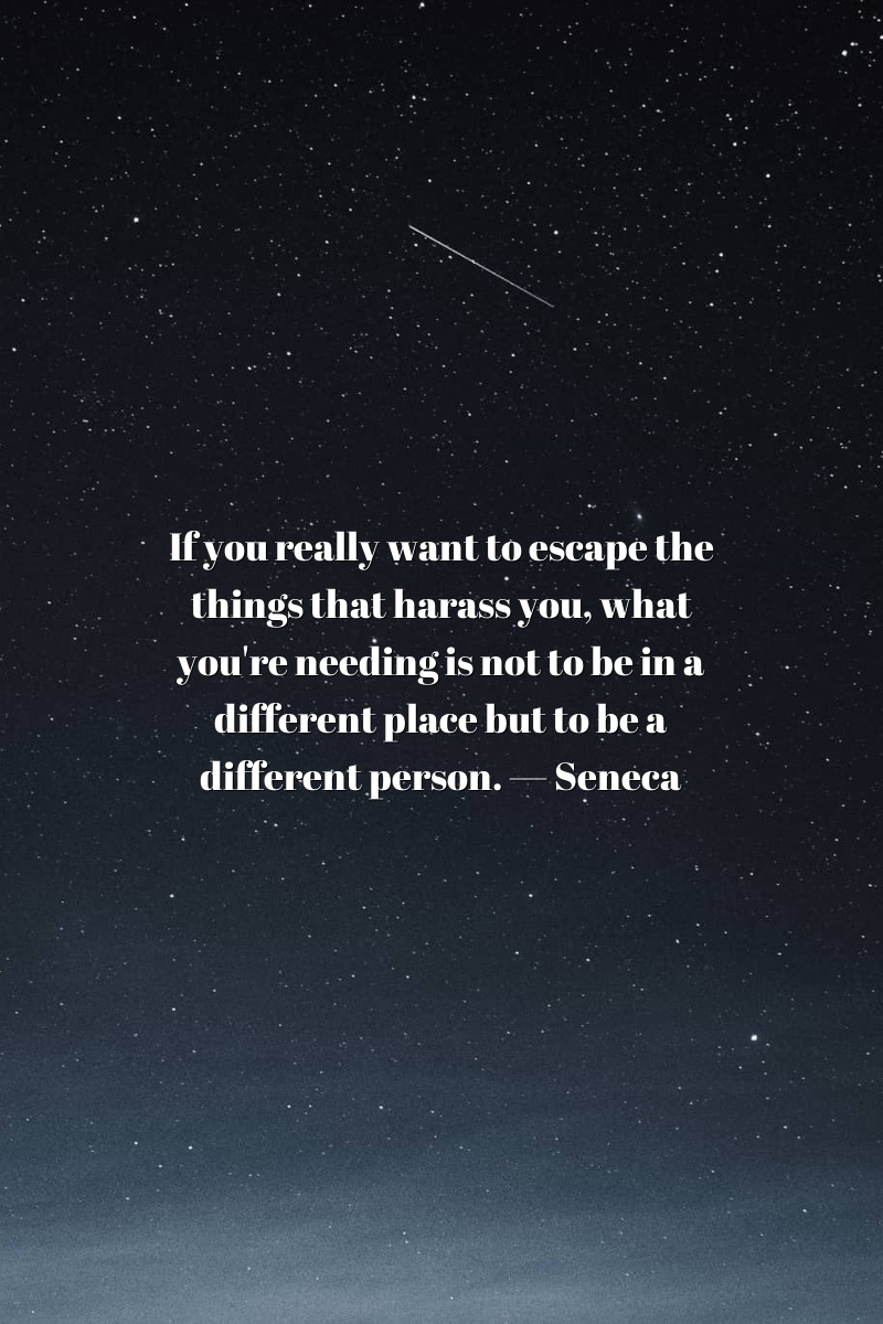If you really want to escape the things that harass you, what you're needing is not to be in a different place but to be a different person. — Seneca