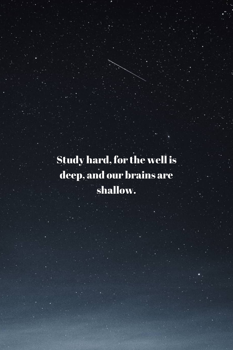 Study hard, for the well is deep, and our brains are shallow.