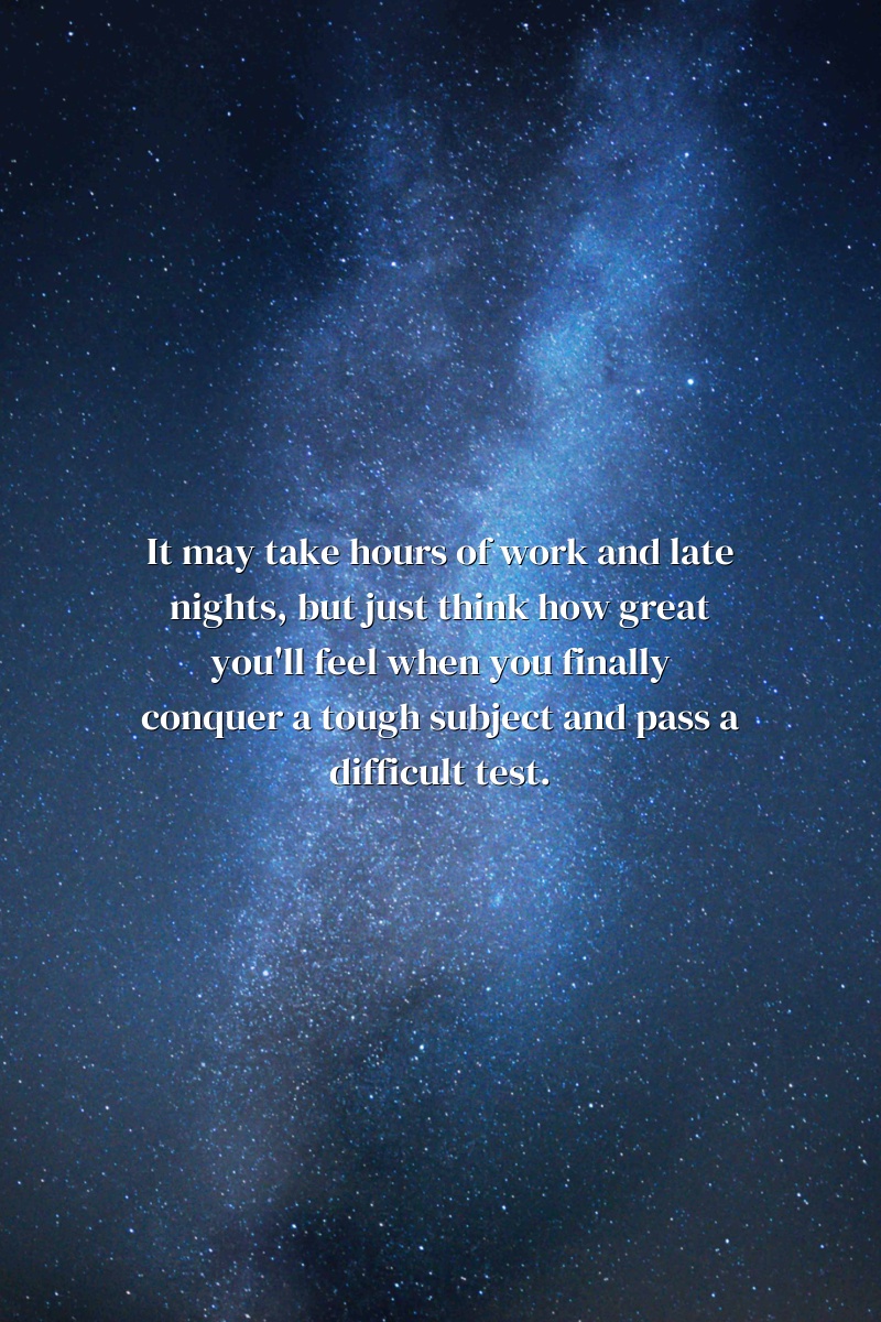 It may take hours of work and late nights, but just think how great you'll feel when you finally conquer a tough subject and pass a difficult test.