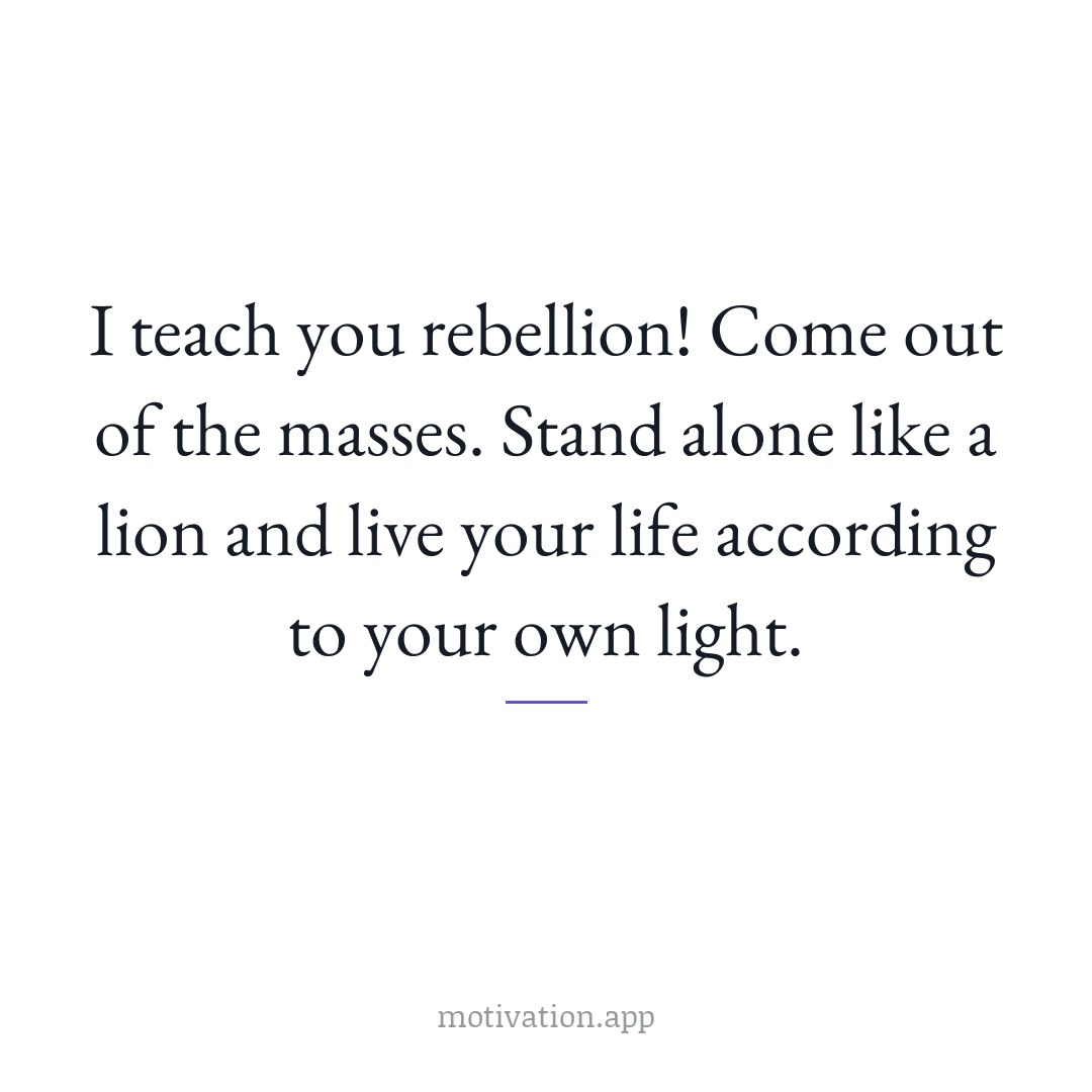 I teach you rebellion! Come out of the masses. Stand alone like a lion and live your life according to your own light.