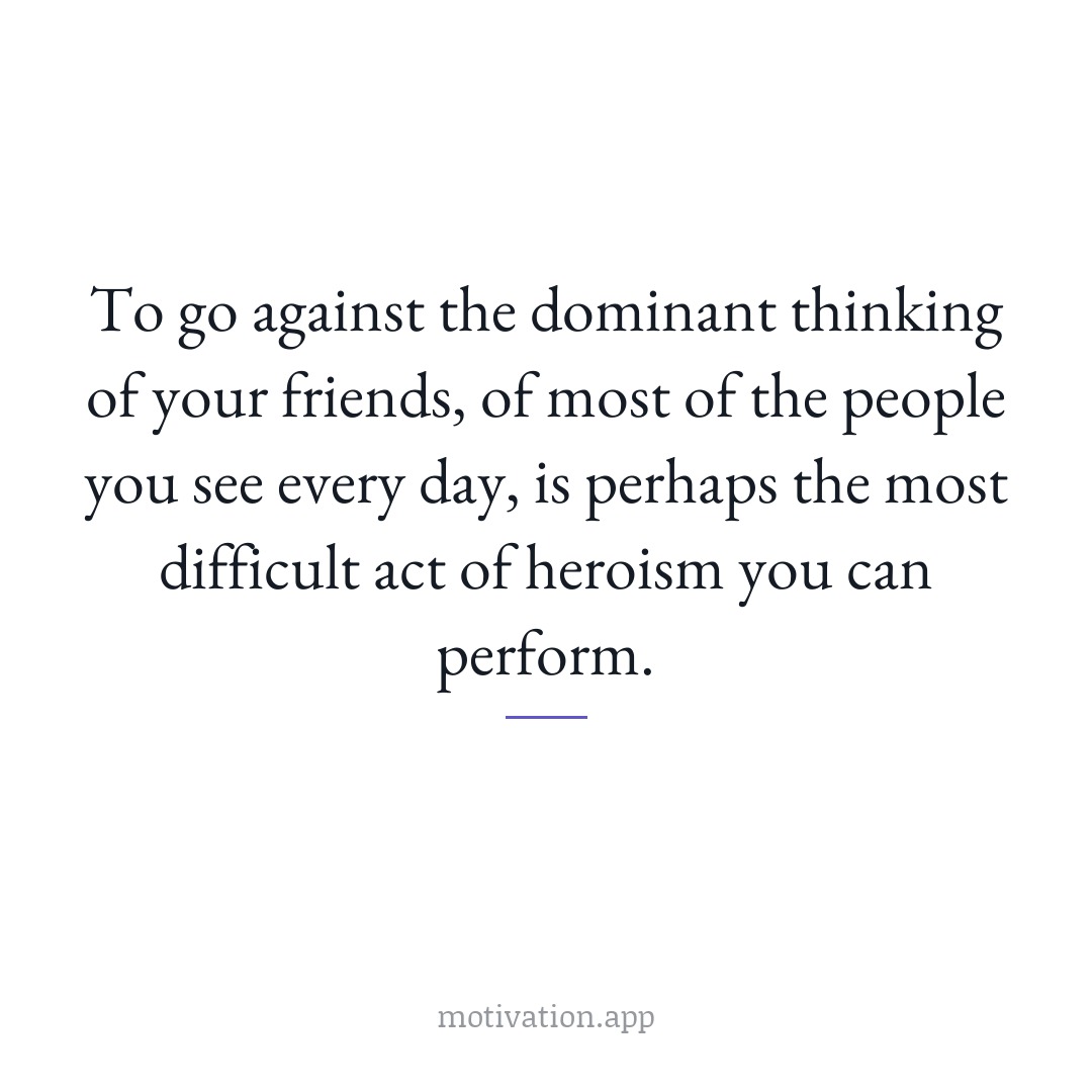 To go against the dominant thinking of your friends, of most of the people you see every day, is perhaps the most difficult act of heroism you can perform.
