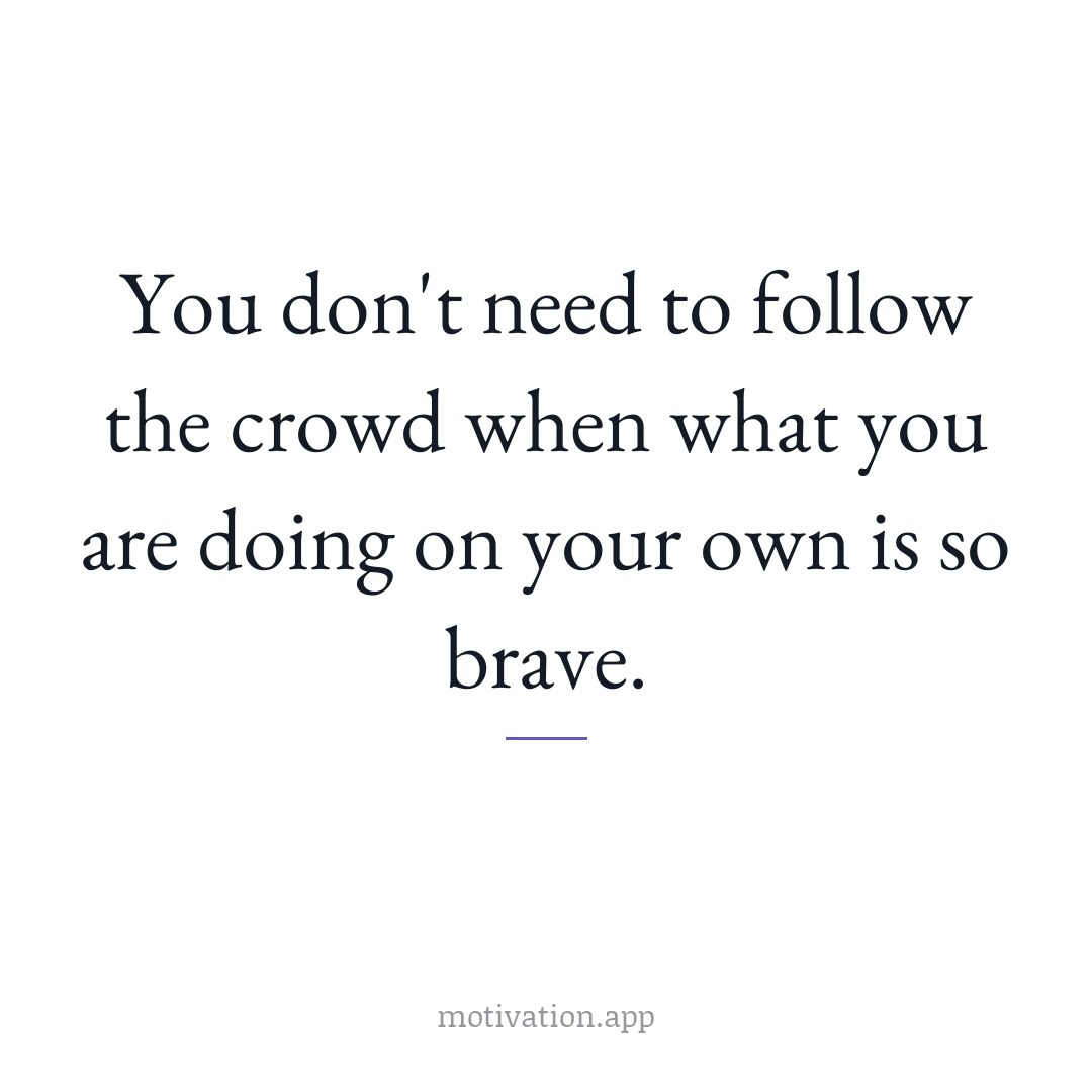 You don't need to follow the crowd when what you are doing on your own is so brave.