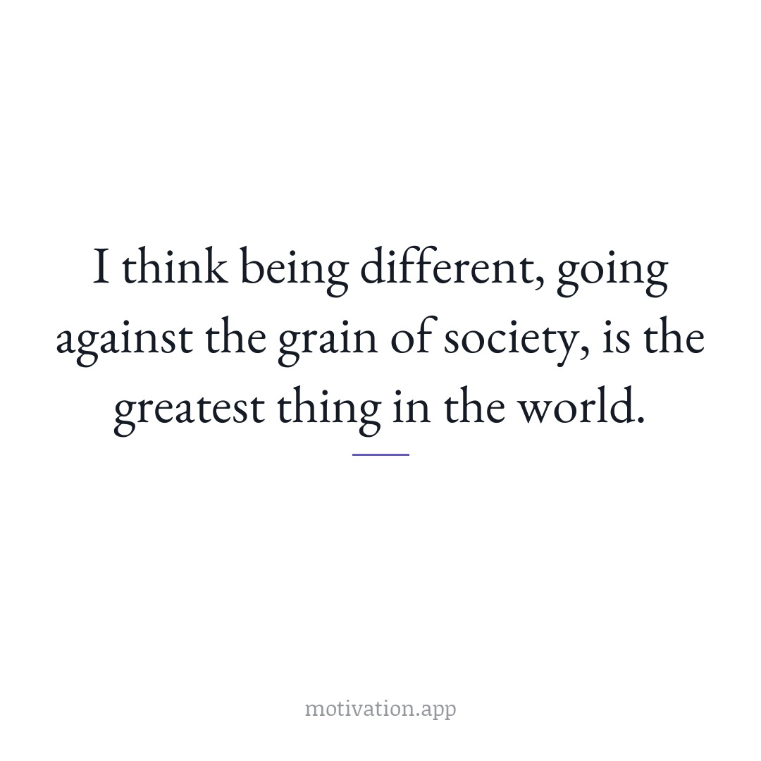 I think being different, going against the grain of society, is the greatest thing in the world.