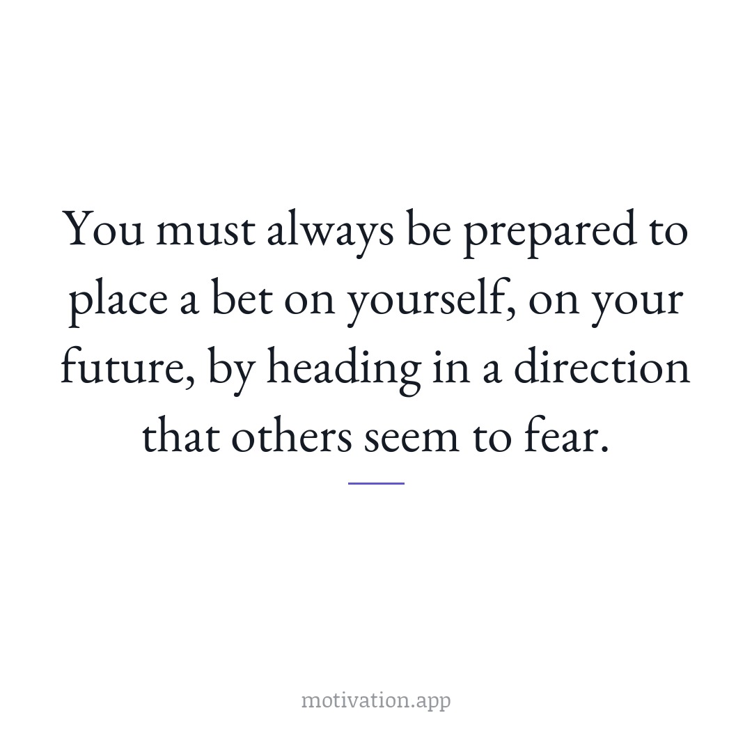 You must always be prepared to place a bet on yourself, on your future, by heading in a direction that others seem to fear.