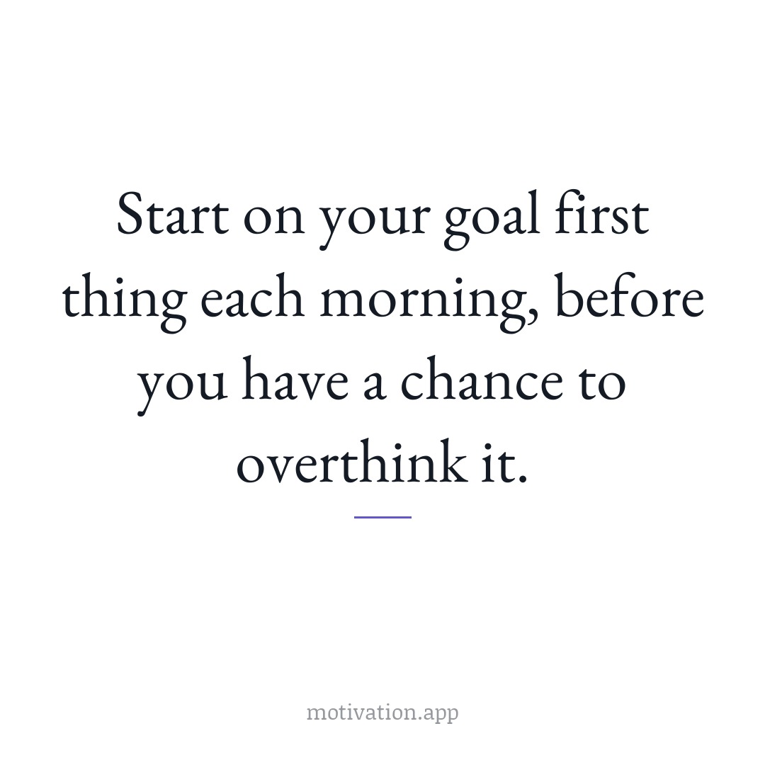 Start on your goal first thing each morning, before you have a chance to overthink it.