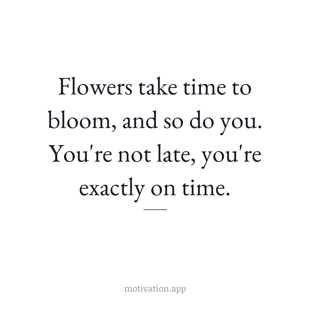 Flowers take time to bloom, and so do you. You're not late, you're exactly on time.