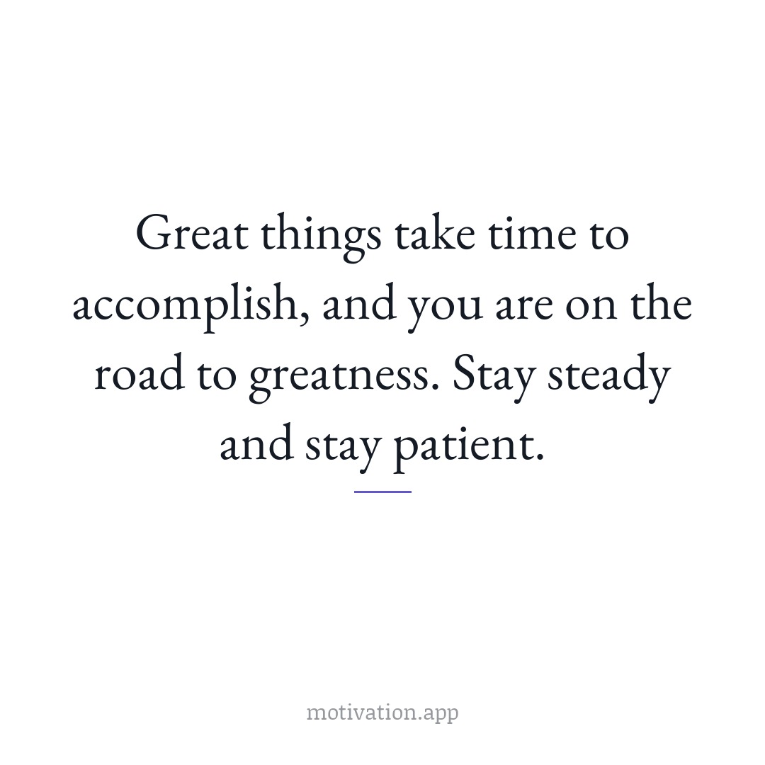 Great things take time to accomplish, and you are on the road to greatness. Stay steady and stay patient.