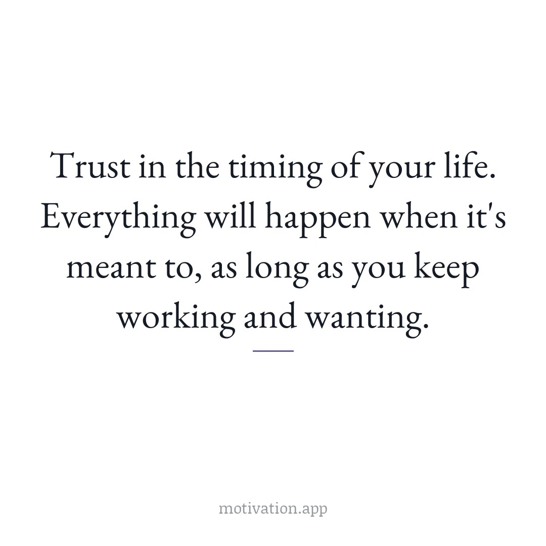 Trust in the timing of your life. Everything will happen when it's meant to, as long as you keep working and wanting.