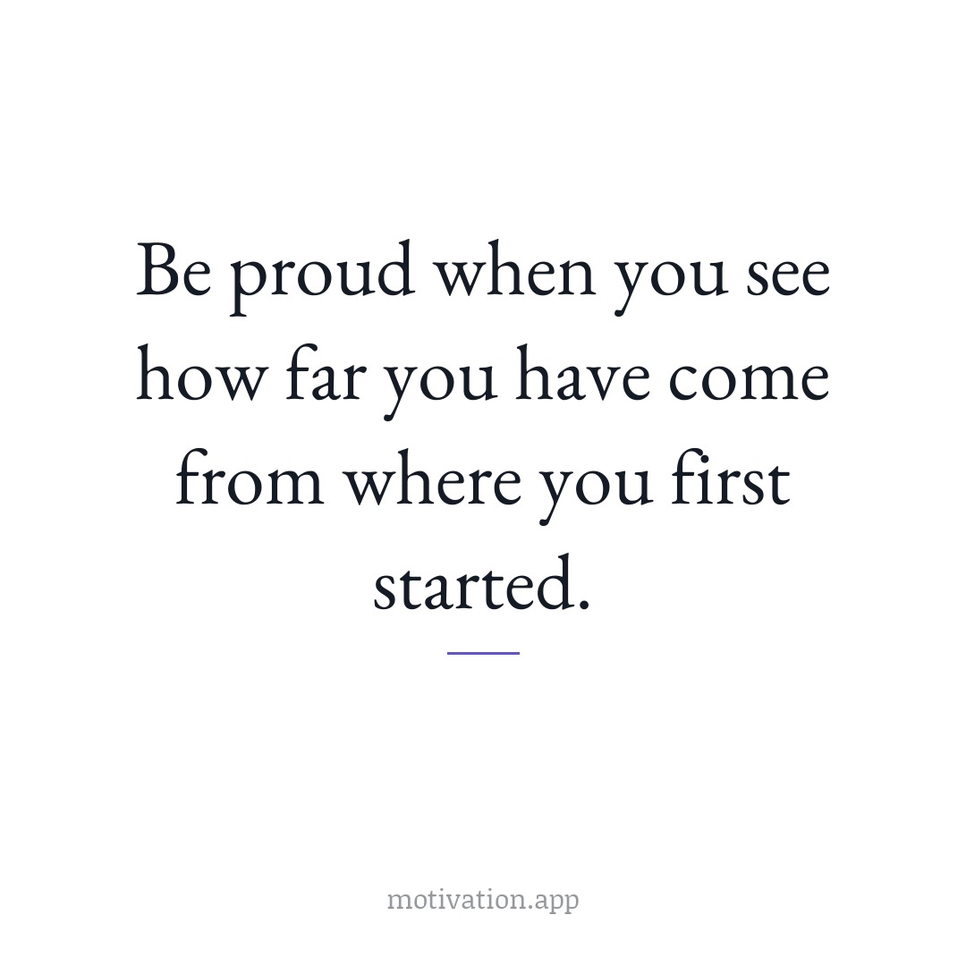 Be proud when you see how far you have come from where you first started.