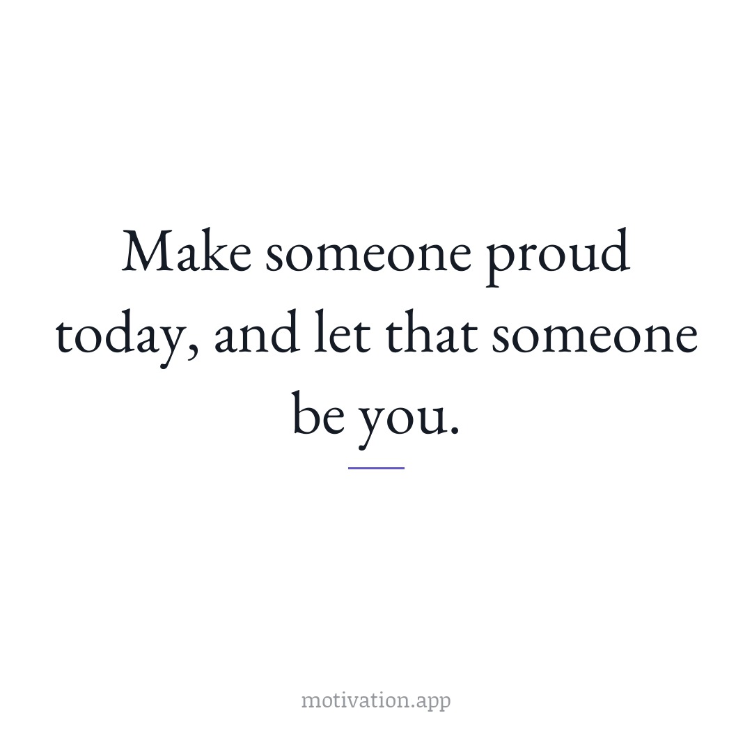 Make someone proud today, and let that someone be you.