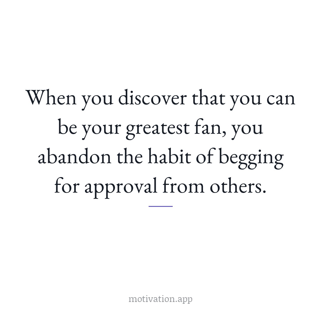 When you discover that you can be your greatest fan, you abandon the habit of begging for approval from others.