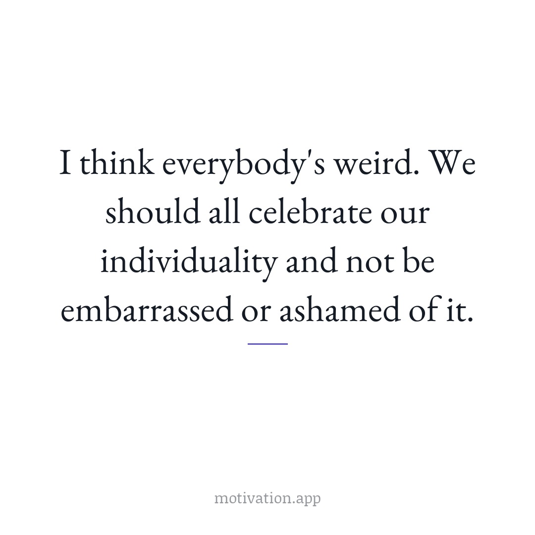 I think everybody's weird. We should all celebrate our individuality and not be embarrassed or ashamed of it.