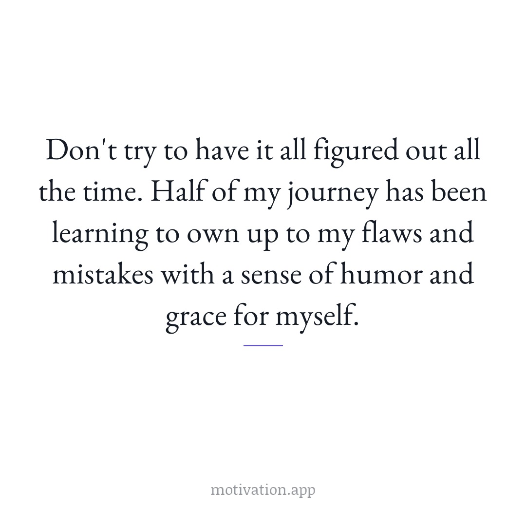 Don't try to have it all figured out all the time. Half of my journey has been learning to own up to my flaws and mistakes with a sense of humor and grace for myself.