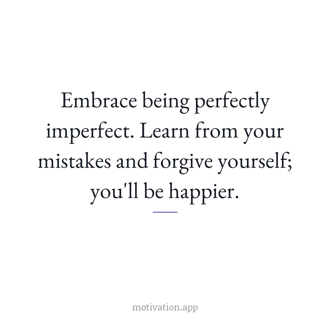 Embrace being perfectly imperfect. Learn from your mistakes and forgive yourself; you'll be happier.