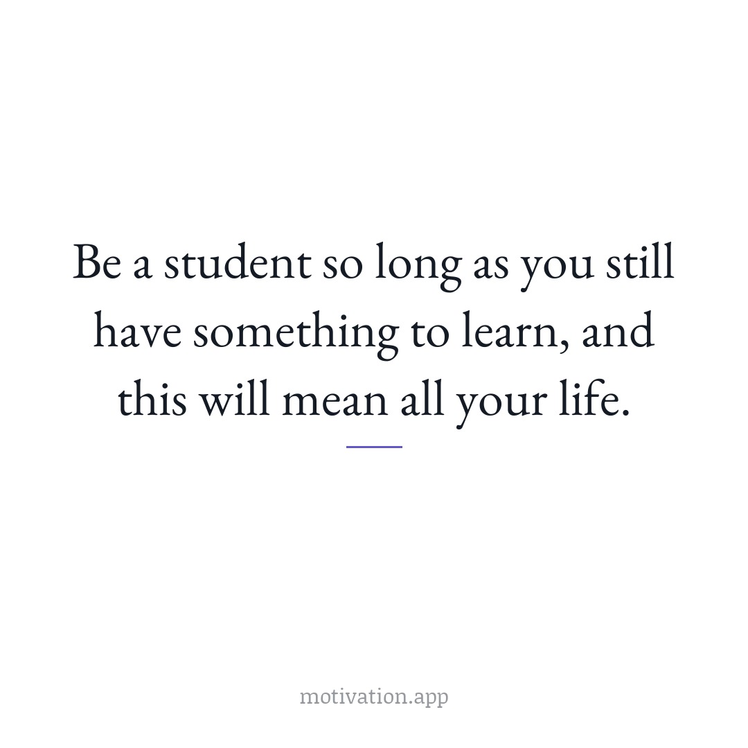 Be a student so long as you still have something to learn, and this will mean all your life.