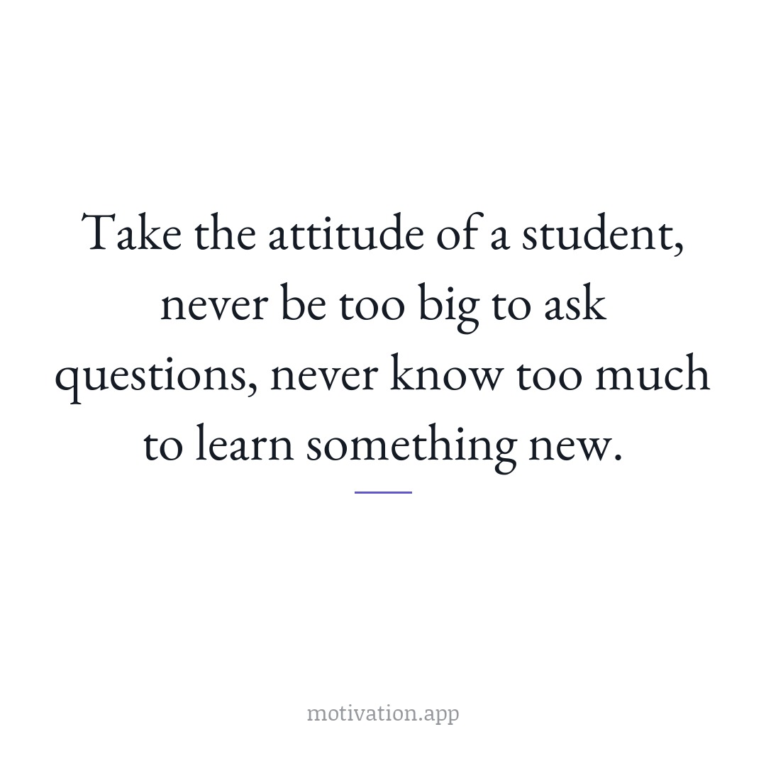 Take the attitude of a student, never be too big to ask questions, never know too much to learn something new.