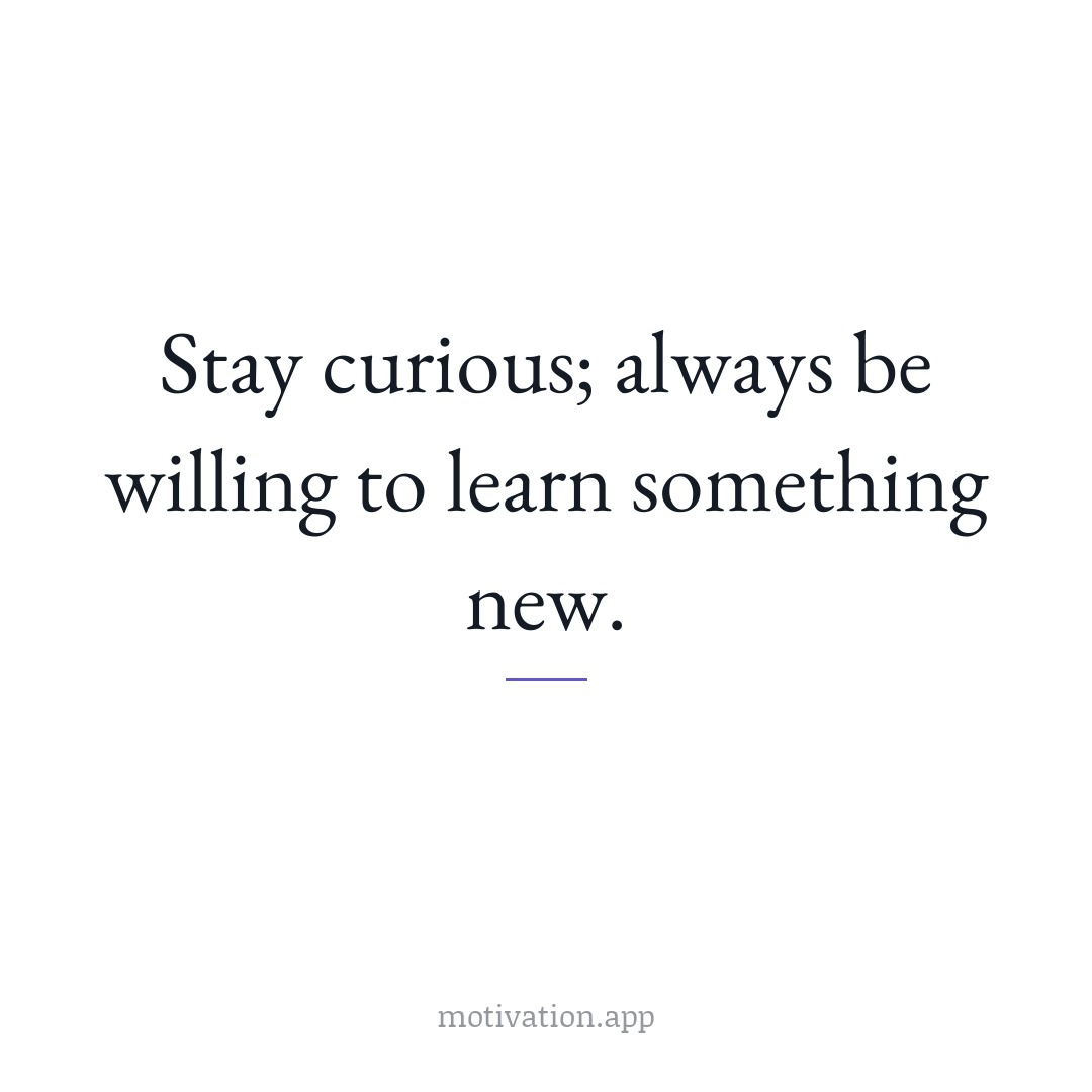 Stay curious; always be willing to learn something new.