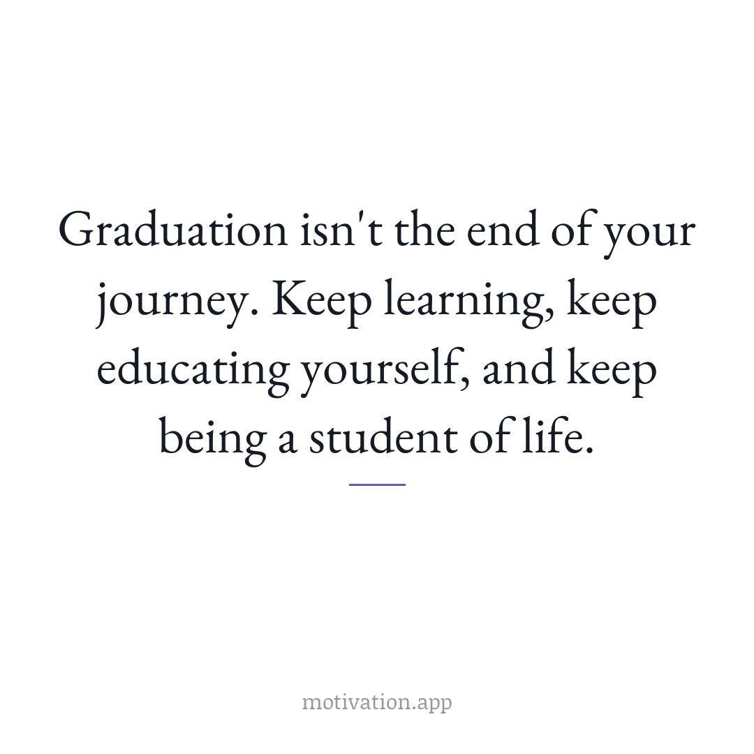 Graduation isn't the end of your journey. Keep learning, keep educating yourself, and keep being a student of life.