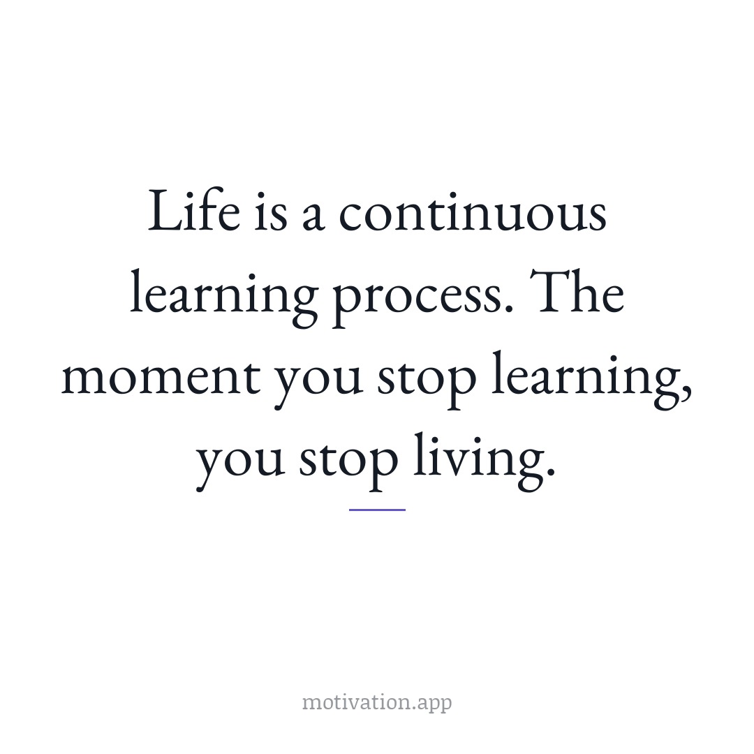 Life is a continuous learning process. The moment you stop learning, you stop living.