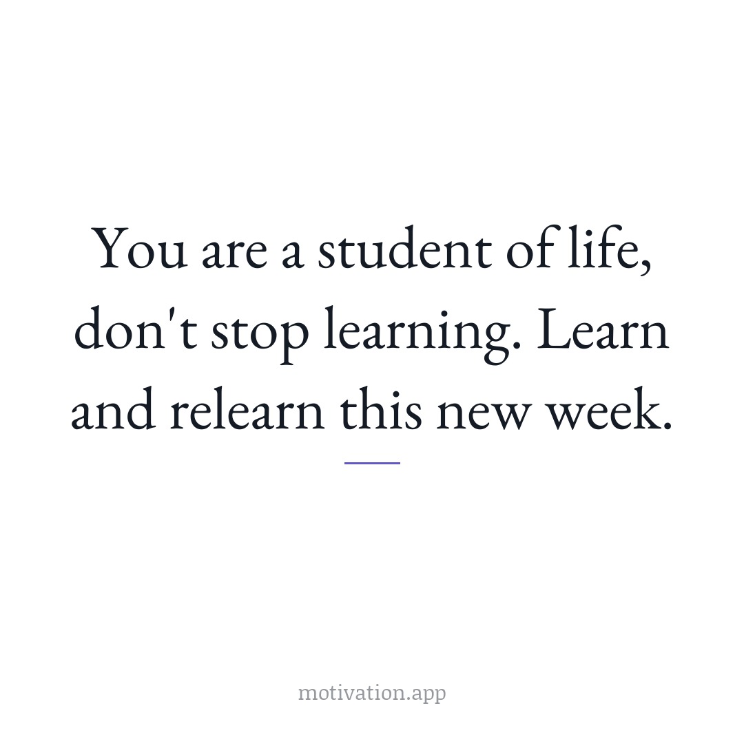 You are a student of life, don't stop learning. Learn and relearn this new week.