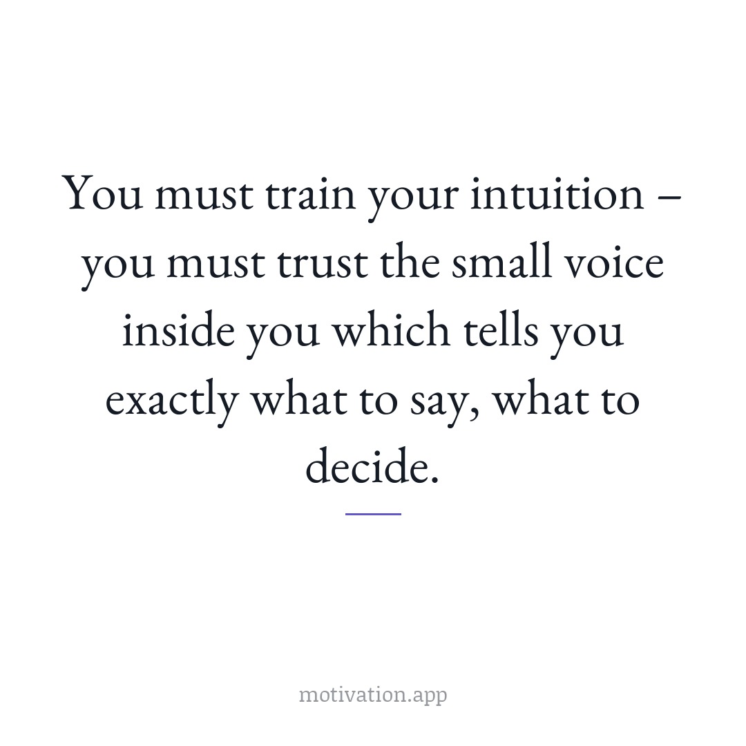 You must train your intuition – you must trust the small voice inside you which tells you exactly what to say, what to decide.