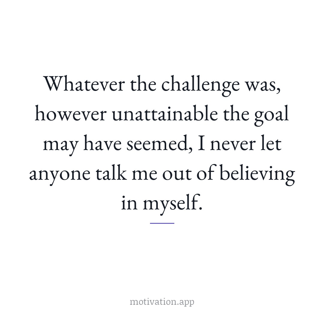 Whatever the challenge was, however unattainable the goal may have seemed, I never let anyone talk me out of believing in myself.