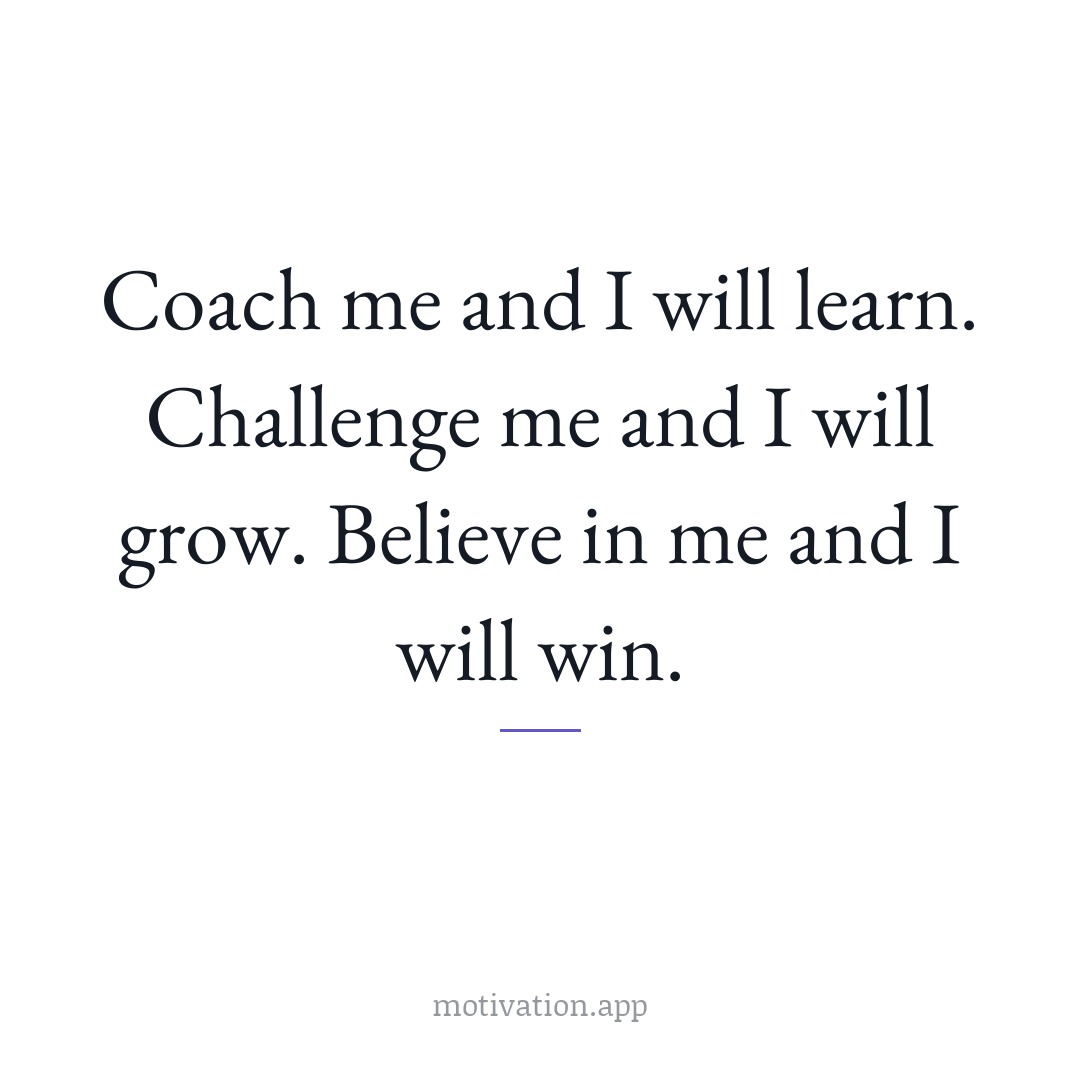 Coach me and I will learn. Challenge me and I will grow. Believe in me and I will win.